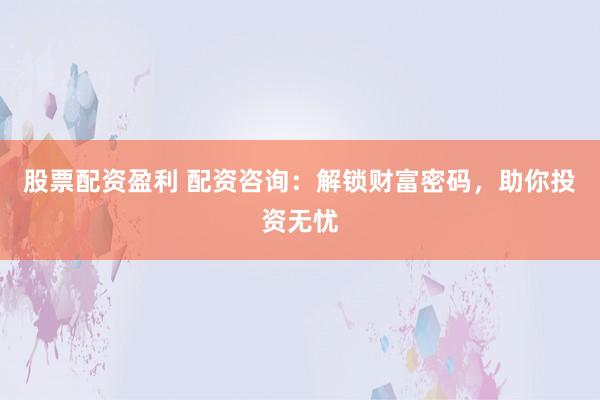 股票配资盈利 配资咨询：解锁财富密码，助你投资无忧