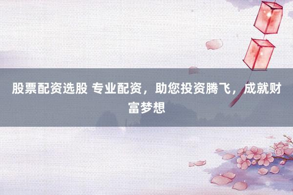 股票配资选股 专业配资，助您投资腾飞，成就财富梦想