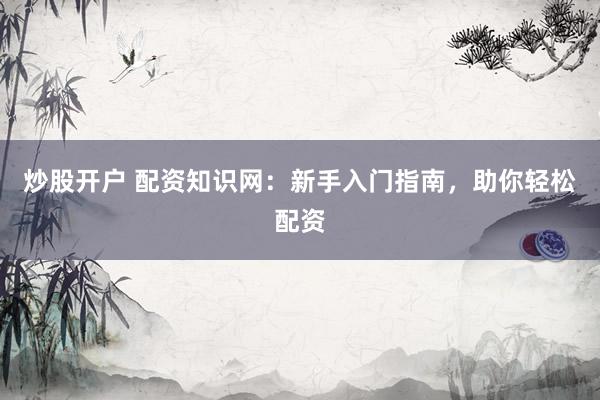 炒股开户 配资知识网：新手入门指南，助你轻松配资