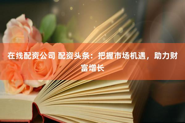 在线配资公司 配资头条：把握市场机遇，助力财富增长