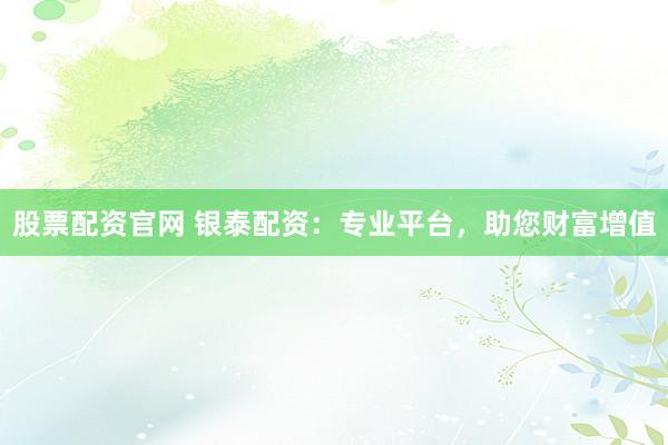 股票配资官网 银泰配资：专业平台，助您财富增值