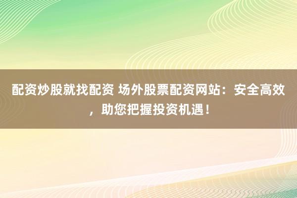 配资炒股就找配资 场外股票配资网站：安全高效，助您把握投资机遇！