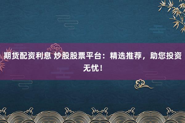 期货配资利息 炒股股票平台：精选推荐，助您投资无忧！