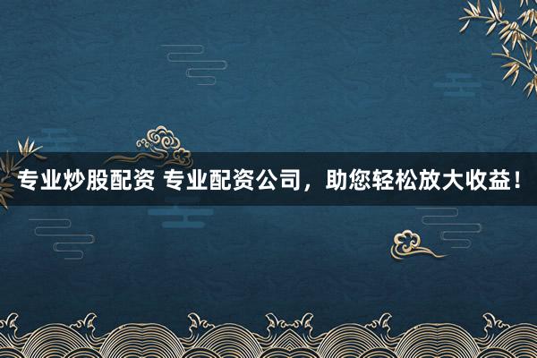 专业炒股配资 专业配资公司，助您轻松放大收益！