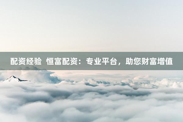 配资经验  恒富配资：专业平台，助您财富增值