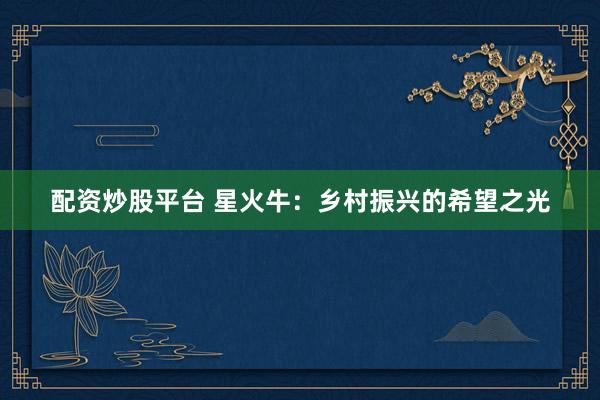 配资炒股平台 星火牛：乡村振兴的希望之光