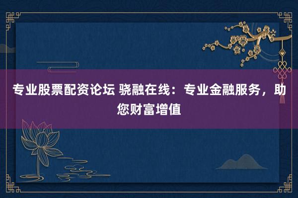 专业股票配资论坛 骁融在线：专业金融服务，助您财富增值