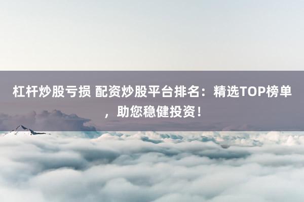 杠杆炒股亏损 配资炒股平台排名：精选TOP榜单，助您稳健投资！