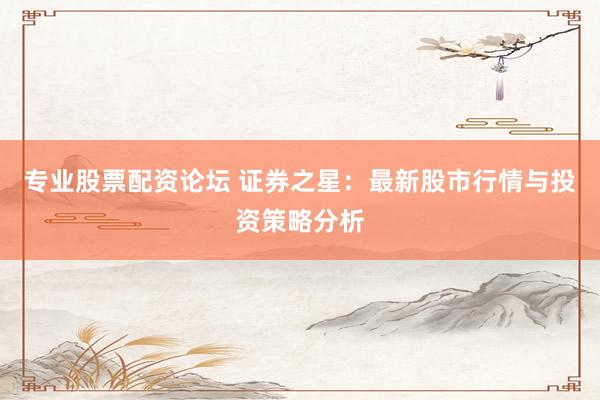 专业股票配资论坛 证券之星：最新股市行情与投资策略分析