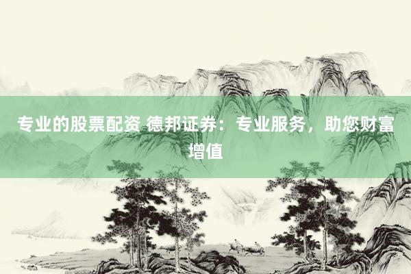专业的股票配资 德邦证券：专业服务，助您财富增值