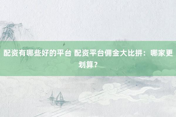 配资有哪些好的平台 配资平台佣金大比拼：哪家更划算？