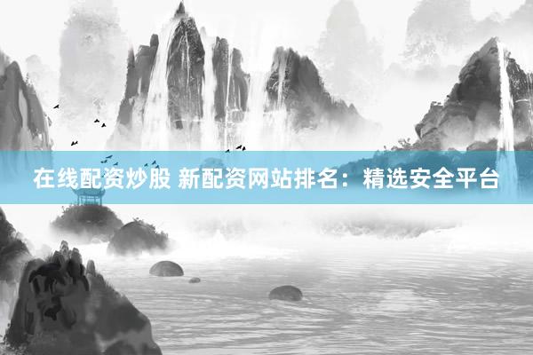 在线配资炒股 新配资网站排名：精选安全平台