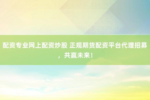 配资专业网上配资炒股 正规期货配资平台代理招募，共赢未来！