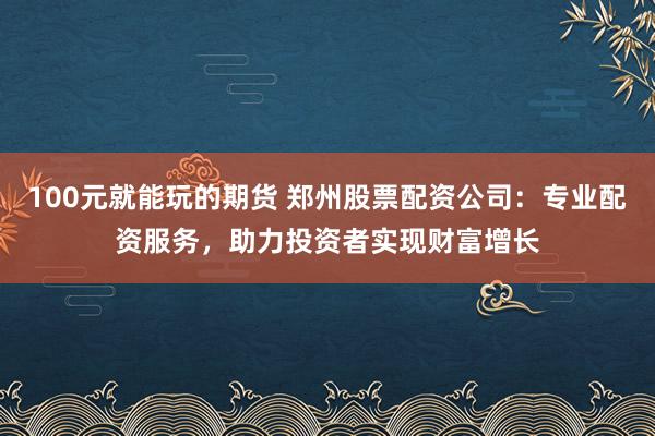 100元就能玩的期货 郑州股票配资公司：专业配资服务，助力投资者实现财富增长