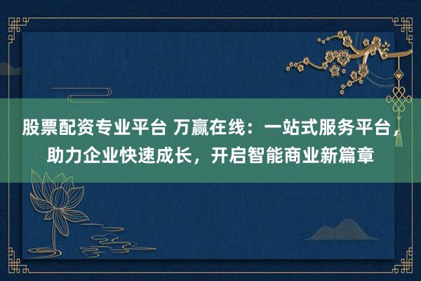 股票配资专业平台 万赢在线：一站式服务平台，助力企业快速成长，开启智能商业新篇章