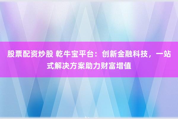 股票配资炒股 乾牛宝平台：创新金融科技，一站式解决方案助力财富增值