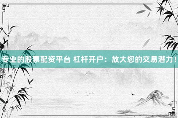 专业的股票配资平台 杠杆开户：放大您的交易潜力！