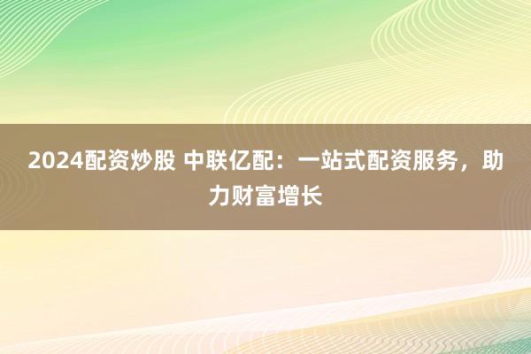 2024配资炒股 中联亿配：一站式配资服务，助力财富增长
