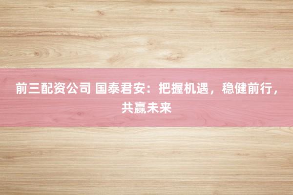 前三配资公司 国泰君安：把握机遇，稳健前行，共赢未来