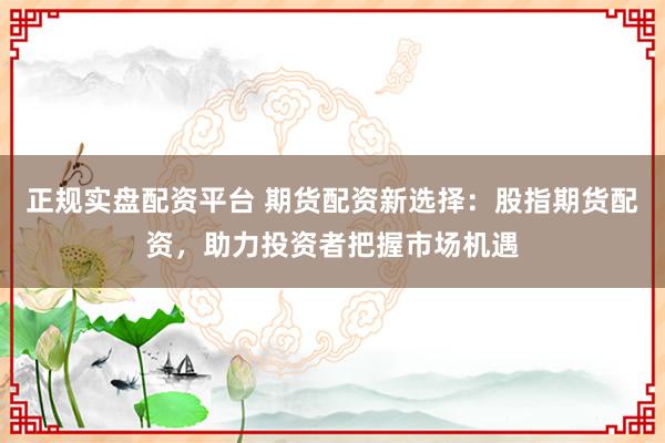 正规实盘配资平台 期货配资新选择：股指期货配资，助力投资者把握市场机遇