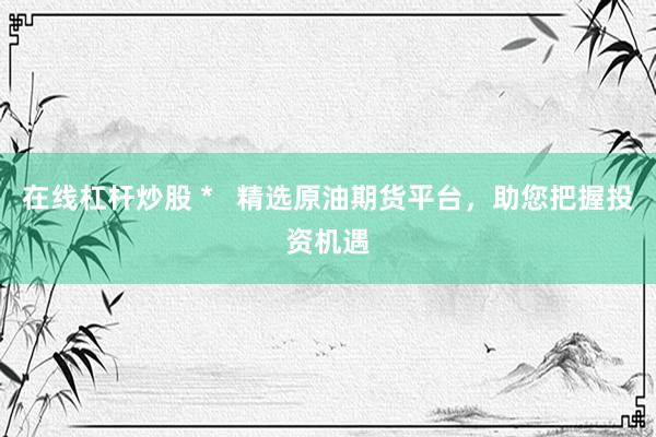 在线杠杆炒股 *   精选原油期货平台，助您把握投资机遇