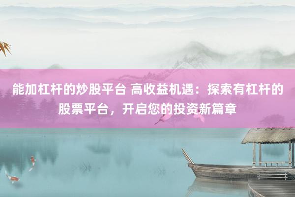 能加杠杆的炒股平台 高收益机遇：探索有杠杆的股票平台，开启您的投资新篇章