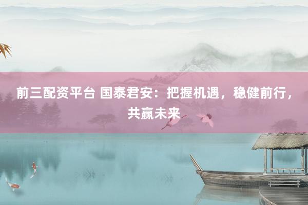 前三配资平台 国泰君安：把握机遇，稳健前行，共赢未来