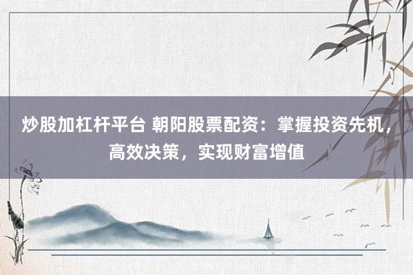 炒股加杠杆平台 朝阳股票配资：掌握投资先机，高效决策，实现财富增值