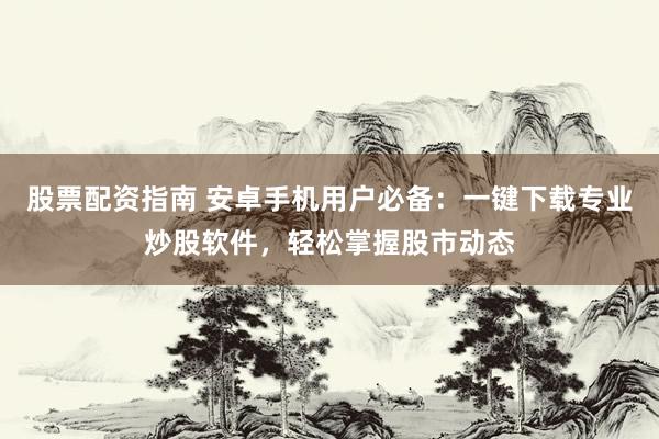 股票配资指南 安卓手机用户必备：一键下载专业炒股软件，轻松掌握股市动态