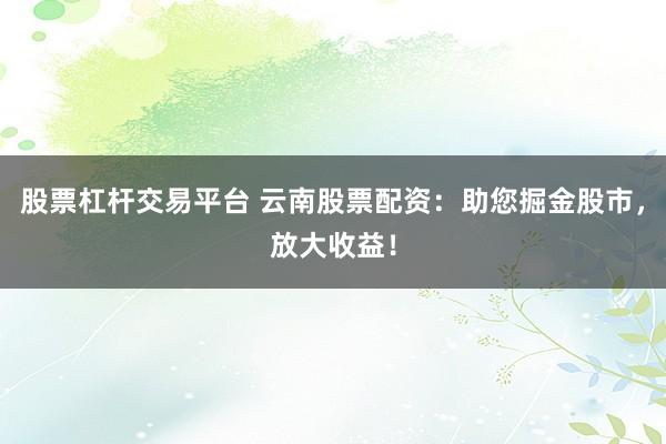 股票杠杆交易平台 云南股票配资：助您掘金股市，放大收益！
