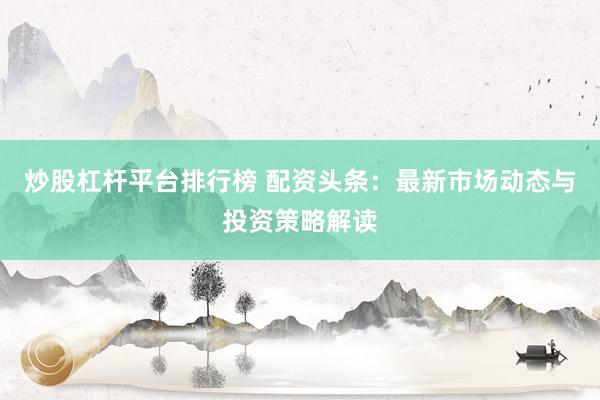炒股杠杆平台排行榜 配资头条：最新市场动态与投资策略解读