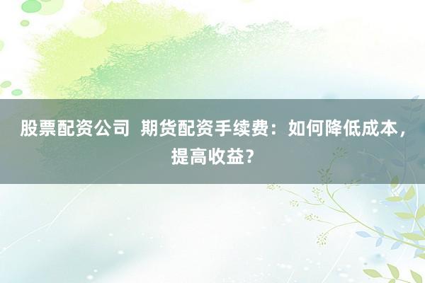 股票配资公司  期货配资手续费：如何降低成本，提高收益？