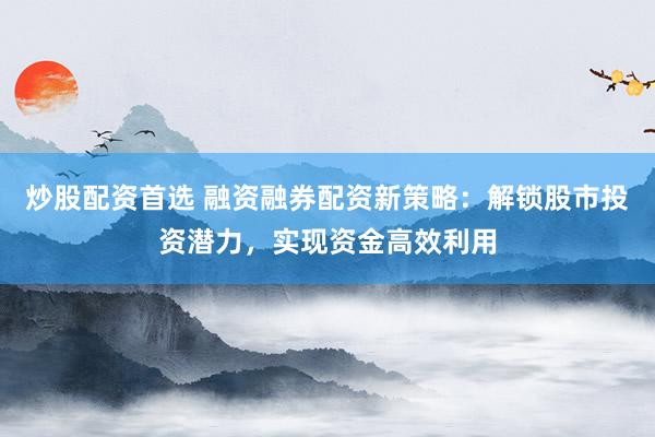 炒股配资首选 融资融券配资新策略：解锁股市投资潜力，实现资金高效利用