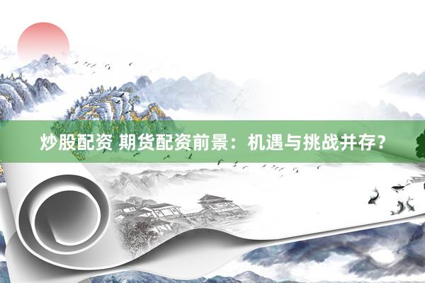 炒股配资 期货配资前景：机遇与挑战并存？