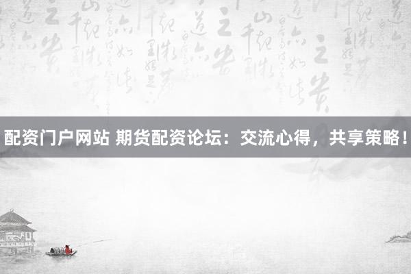 配资门户网站 期货配资论坛：交流心得，共享策略！