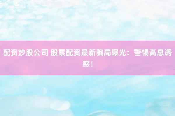 配资炒股公司 股票配资最新骗局曝光：警惕高息诱惑！