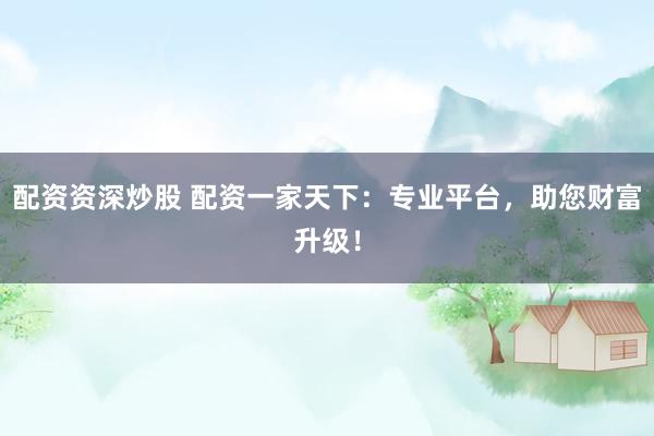 配资资深炒股 配资一家天下：专业平台，助您财富升级！