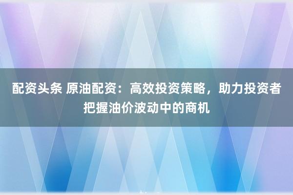 配资头条 原油配资：高效投资策略，助力投资者把握油价波动中的商机