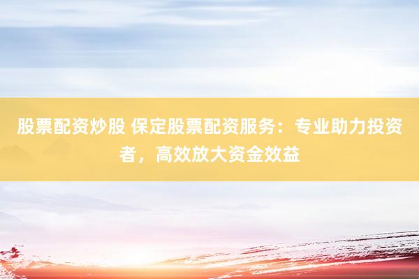 股票配资炒股 保定股票配资服务：专业助力投资者，高效放大资金效益