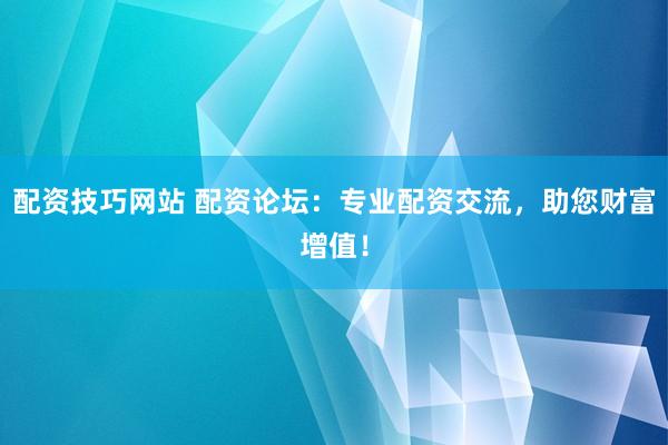 配资技巧网站 配资论坛：专业配资交流，助您财富增值！
