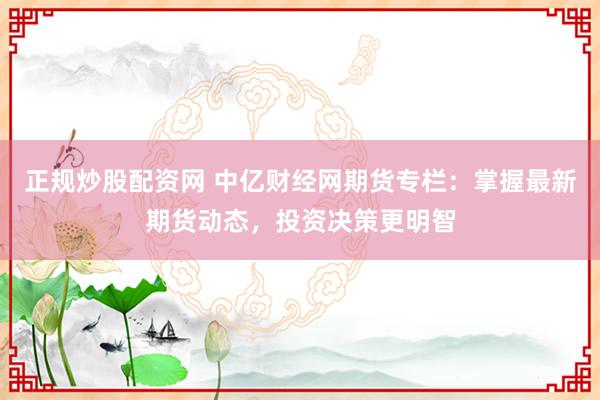 正规炒股配资网 中亿财经网期货专栏：掌握最新期货动态，投资决策更明智