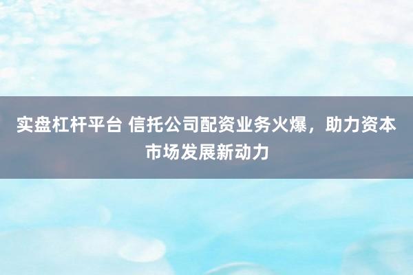 实盘杠杆平台 信托公司配资业务火爆，助力资本市场发展新动力