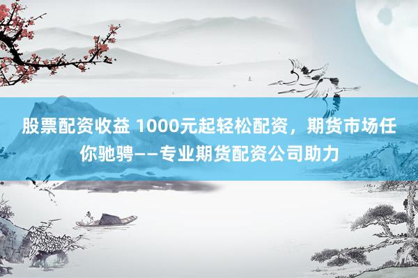 股票配资收益 1000元起轻松配资，期货市场任你驰骋——专业期货配资公司助力