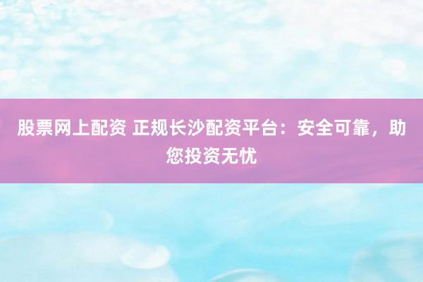 股票网上配资 正规长沙配资平台：安全可靠，助您投资无忧
