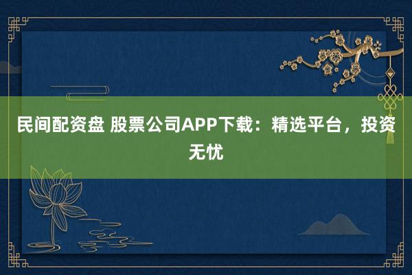民间配资盘 股票公司APP下载：精选平台，投资无忧