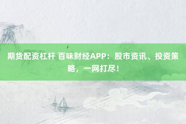 期货配资杠杆 百味财经APP：股市资讯、投资策略，一网打尽！