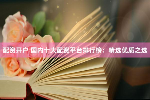 配资开户 国内十大配资平台排行榜：精选优质之选