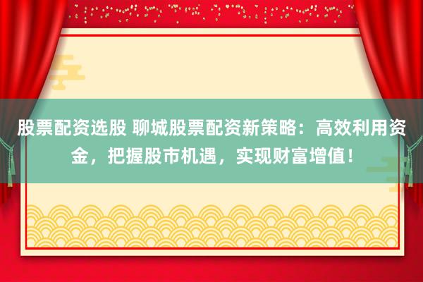 股票配资选股 聊城股票配资新策略：高效利用资金，把握股市机遇，实现财富增值！