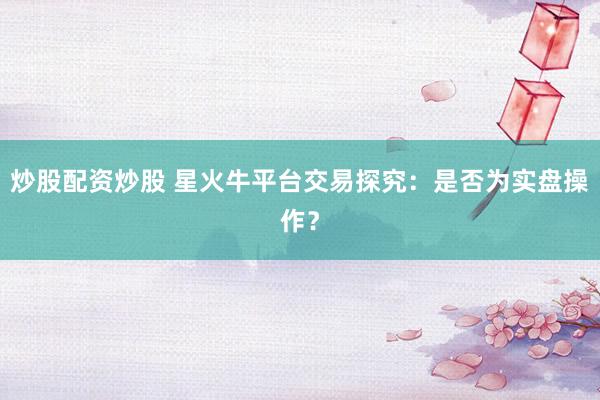 炒股配资炒股 星火牛平台交易探究：是否为实盘操作？