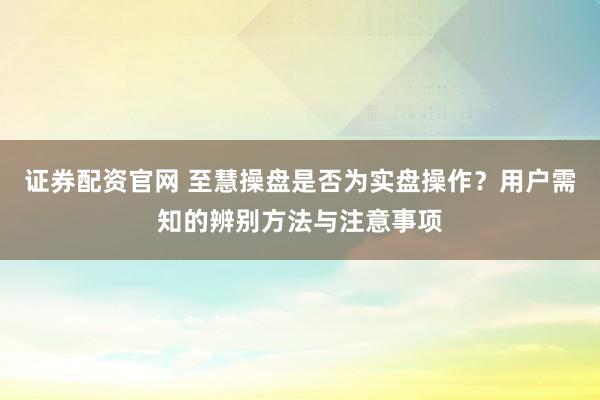证券配资官网 至慧操盘是否为实盘操作？用户需知的辨别方法与注意事项